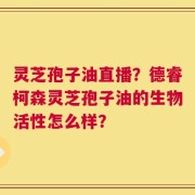 灵芝孢子油直播？德睿柯森灵芝孢子油的生物活性怎么样？