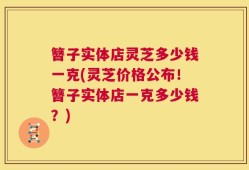 簪子实体店灵芝多少钱一克(灵芝价格公布！簪子实体店一克多少钱？)