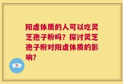 阳虚体质的人可以吃灵芝孢子粉吗？探讨灵芝孢子粉对阳虚体质的影响？