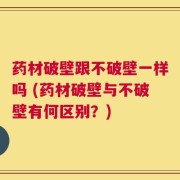 药材破壁跟不破壁一样吗 (药材破壁与不破壁有何区别？)