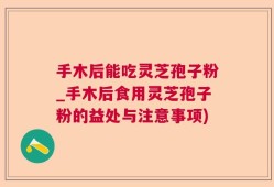 手木后能吃灵芝孢子粉_手木后食用灵芝孢子粉的益处与注意事项)