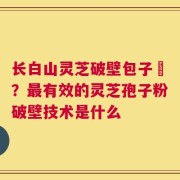 长白山灵芝破壁包子粅？最有效的灵芝孢子粉破壁技术是什么