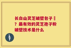 长白山灵芝破壁包子粅？最有效的灵芝孢子粉破壁技术是什么