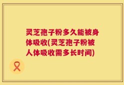灵芝孢子粉多久能被身体吸收(灵芝孢子粉被人体吸收需多长时间)