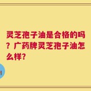 灵芝孢子油是合格的吗？广药牌灵芝孢子油怎么样？