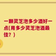 一颗灵芝泡多少酒好一点(用多少灵芝泡酒最佳？)
