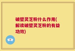 破壁灵芝粉什么作用(解读破壁灵芝粉的有益功效)