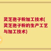 灵芝孢子粉加工技术(灵芝孢子粉的生产工艺与加工技术)