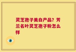 灵芝孢子美白产品？芳兰名叶灵芝孢子粉怎么样