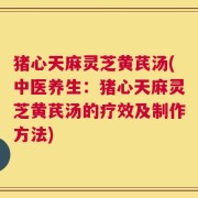 猪心天麻灵芝黄芪汤(中医养生：猪心天麻灵芝黄芪汤的疗效及制作方法)