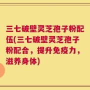 三七破壁灵芝孢子粉配伍(三七破壁灵芝孢子粉配合，提升免疫力，滋养身体)