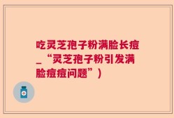 吃灵芝孢子粉满脸长痘_“灵芝孢子粉引发满脸痘痘问题”)