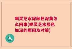 喝灵芝水尿颜色深黄怎么回事(喝灵芝水尿色加深的原因及对策)