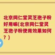 北京同仁堂灵芝孢子粉好用嘛(北京同仁堂灵芝孢子粉使用效果如何？)