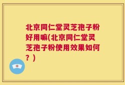 北京同仁堂灵芝孢子粉好用嘛(北京同仁堂灵芝孢子粉使用效果如何？)