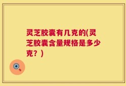 灵芝胶囊有几克的(灵芝胶囊含量规格是多少克？)