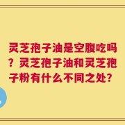 灵芝孢子油是空腹吃吗？灵芝孢子油和灵芝孢子粉有什么不同之处？