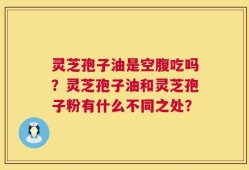 灵芝孢子油是空腹吃吗？灵芝孢子油和灵芝孢子粉有什么不同之处？