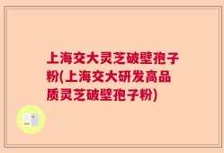 上海交大灵芝破壁孢子粉(上海交大研发高品质灵芝破壁孢子粉)