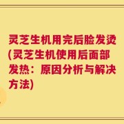 灵芝生机用完后脸发烫(灵芝生机使用后面部发热：原因分析与解决方法)