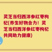 灵芝当归西洋参红枣枸杞(养生好物合力！灵芝当归西洋参红枣枸杞共同助力健康)