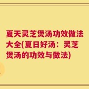 夏天灵芝煲汤功效做法大全(夏日好汤：灵芝煲汤的功效与做法)