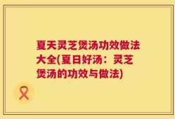 夏天灵芝煲汤功效做法大全(夏日好汤：灵芝煲汤的功效与做法)