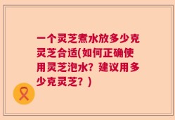 一个灵芝煮水放多少克灵芝合适(如何正确使用灵芝泡水？建议用多少克灵芝？)