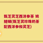 甄芝灵芝西洋参茶 姚随娣(甄芝灵珍珠奶茶配西洋参和灵芝)
