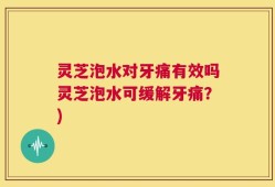 灵芝泡水对牙痛有效吗灵芝泡水可缓解牙痛？)