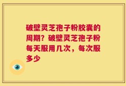 破壁灵芝孢子粉胶囊的周期？破壁灵芝孢子粉每天服用几次，每次服多少
