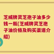 芝威牌灵芝孢子油多少钱一瓶(芝威牌灵芝孢子油价格及购买渠道介绍)
