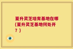 夏升灵芝培育基地在哪(夏升灵芝基地何处开？)
