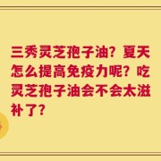 三秀灵芝孢子油？夏天怎么提高免疫力呢？吃灵芝孢子油会不会太滋补了？
