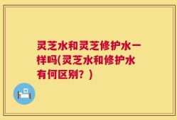 灵芝水和灵芝修护水一样吗(灵芝水和修护水有何区别？)