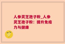 人参灵芝孢子粉_人参灵芝孢子粉：提升免疫力与健康