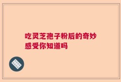 吃灵芝孢子粉后的奇妙感受你知道吗