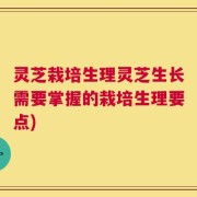 灵芝栽培生理灵芝生长需要掌握的栽培生理要点)