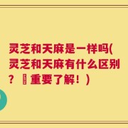 灵芝和天麻是一样吗(灵芝和天麻有什么区别？–重要了解！)