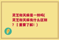 灵芝和天麻是一样吗(灵芝和天麻有什么区别？–重要了解！)