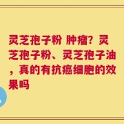 灵芝孢子粉 肿瘤？灵芝孢子粉、灵芝孢子油，真的有抗癌细胞的效果吗