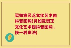 灵如意灵芝文化艺术园抖音团购(灵如意灵芝文化艺术园抖音团购，换一种说法)