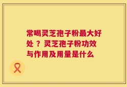 常喝灵芝孢子粉最大好处 ？灵芝孢子粉功效与作用及用量是什么