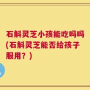 石斛灵芝小孩能吃吗吗(石斛灵芝能否给孩子服用？)