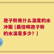 孢子粉用什么温度的水冲服 (最佳喝孢子粉的水温是多少？)