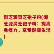 御芝源灵芝孢子粉(御芝源灵芝孢子粉：提高免疫力，享受健康生活)
