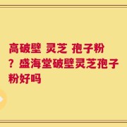 高破壁 灵芝 孢子粉？盛海堂破壁灵芝孢子粉好吗