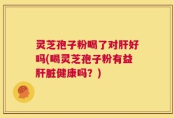 灵芝孢子粉喝了对肝好吗(喝灵芝孢子粉有益肝脏健康吗？)