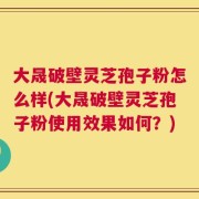 大晟破壁灵芝孢子粉怎么样(大晟破壁灵芝孢子粉使用效果如何？)