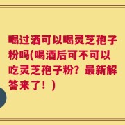 喝过酒可以喝灵芝孢子粉吗(喝酒后可不可以吃灵芝孢子粉？最新解答来了！)